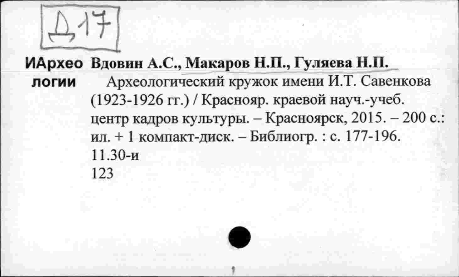 ﻿ж
ИАрхео Вдовин А.С., Макаров Н.П., Гуляева Н.П.
логи и Археологический кружок имени И.Т. Савенкова (1923-1926 гг.) / Краснояр. краевой науч.-учеб.
центр кадров культуры. - Красноярск, 2015. - 200 с.: ил. + 1 компакт-диск. - Библиогр. : с. 177-196.
11.30-и
123